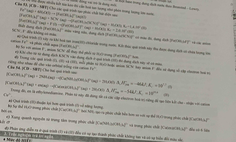 Tất thuận lợi. C
duốc đồng vai trò là dung môi.
một base trong dung dịch nước theo Bronsted - Lowry.
Dể thu được nhiều kết tủa keo thi cần hoà tan lượng nhỏ phèn trong lượng lớn nước.
Câu 53. |CD - SBT| Cho các quá trình tạo phức chất bát diện sau:
Fe^(3+)(aq)+6H_2O(l)to [Fe(OH_2)_6]^3+(aq)(l)
Biết dung địch [Fe(OH_2)_6]^3+(aq)+F^+(l)to [Fe(OH_2)_5F]^2-(aq)+H_2O(l);K_C=2,0.10^5(111) [Fe(OH_2)_6]^3+(aq)+SCN^-(aq)to [Fe(OH_2)_5(SCN)]^2+(aq)+H_2O(l);K_c=1,4.10^2(11) [Fe(OH_2)_6]^3+
SCN*, F đều không có mâu.
** màu vàng nâu, dung dịch [Fe(OH_2)_5(SCN)]^2+ có màu đó, dung dịch [Fe(OH_2)_5F]^2+ và các anion
cation Fe³ và phức chất aqua [Fe(OH_2)_6]^3+.
a) Quá trình (I) xảy ra khi hoà tan iron(III) chloride trong nước. Kết thúc quá trình này thu được dung dịch có chứa lượng lớn
b) So với anion Fó, anion SCN* dđễ thay thế phối từ H_2O trong [Fe(OH)_6]^3+ hơn.
c) Khi cho từ từ dung dịch KSCN vào dung dịch ở quá trình (III) thì dung dịch này sẽ có màu.
riêng như nhau đề cho vào orbital trống của cation Fe^(3+).
d) Trong các quá trình (I), (II) và (III), mỗi phân từ H_2O hoặc anion SCN* hay anion F* đều sử dụng số cặp electron hoá trị
Câu 54. |CD - SBT| Cho hai quá trình sau:
[Cu(OH_2)_6]^2+(aq)+2NH_3(aq)to [Cu(NH_3)_2(OH_2)_4]^2+(aq)+2H_2O(l)△ _rH_(298)^o=-46kJ;=10^(7.7) (1)
Cu^(2+). (11)
[Cu(OH_2)_6]^2+(aq)+en(aq)to [Cu(en)(OH_2)_4]^2+(aq)+2H_2O(l)△ ,H_(298)^o=-54kJ;K_c.=10^(10.6) Trong đó, en là ethylenediamine. Phần tử này đã dùng tắt cả các cặp electron hoá trị riêng để tạo liên kết cho - nhận với cation
a) Quá trình (II) thuận lợi hơn quá trình (I) về năng lượng.
b) Sự thế H_2O trong phức chất [Cu(OH_2)_6]^2+
bởi en. bởi NH_3 tạao ra phức chất bền hơn so với sự thể H_2O trong phức chất [Cu(OH_2)_6]^2+
kếι σ .
c) Xung quanh nguyên tử trung tâm trong phức chất [Cu(NH_3)_2(OH_2)_4]^2+ và trong phức chất [Cu(en)(OH_2)_4]^2+ đều có 6 liên
d) Phản ứng diễn ra ở quá trinh (I) và (II) đều có sự tạo thành phức chất không tan và có sự biến đổi màu sắc.
3. Trắc nghiệm trả lời ngắn
Mức đô HIÊU