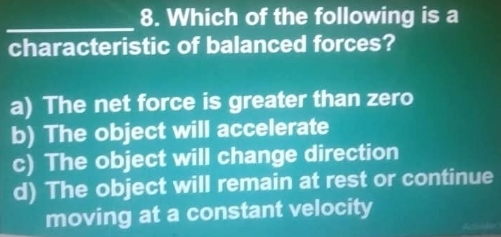 Which of the following is a
characteristic of balanced forces?
a) The net force is greater than zero
b) The object will accelerate
c) The object will change direction
d) The object will remain at rest or continue
moving at a constant velocity