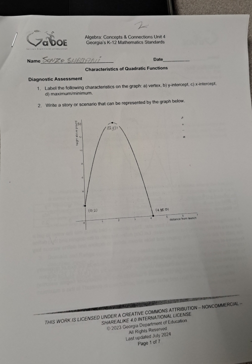 Algebra: Concepts & Connections Unit 4
αDOE Georgia's K-12 Mathematics Standards
Name_ Date_
Characteristics of Quadratic Functions
Diagnostic Assessment
1. Label the following characteristics on the graph: a) vertex, b) y-intercept, c) x-intercept.
d) maximum/minimum.
2. Write a story or scenario that can be represented by the graph below.
THIS WORK IS LICENSED UNDER A CREATIVE COMMONS ATTRIBUTION - NONCOMMERCIAL -
SHAREALIKE 4.0 INTERNATIONAL LICENSE
© 2023 Georgia Department of Education
Last updated July 2024 All Rights Reserved
Page 1 of 7