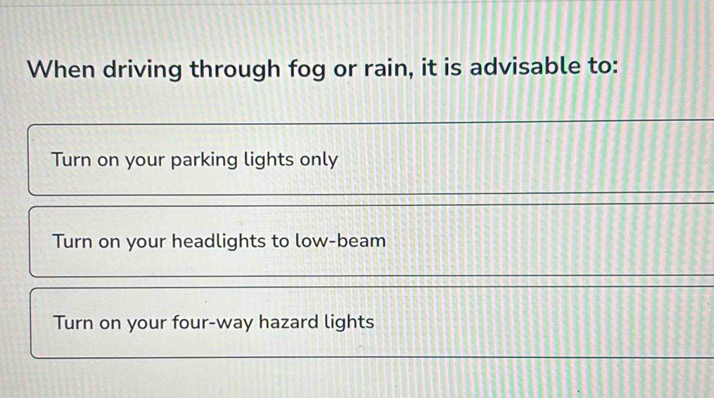 When driving through fog or rain, it is advisable to:
Turn on your parking lights only
Turn on your headlights to low-beam
Turn on your four-way hazard lights