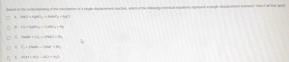 Based on the understanding of the mechanism of a single displacement reaction, which of the following chemical equations represent a single displacement reaction? Select all that apply.
A NaCl+AgNO_3to NaNO_3+AgCl
B. Cu+AgNO_3to CuNO_3+Ag
C. 2NaBr+Cl_2to 2NaCl+Br_2
D. F_2+2NaBrto 2NaF+Br_2
E. KOH+HClto KCl+H_2O