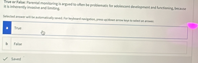 True or False: Parental monitoring is argued to often be problematic for adolescent development and functioning, because
it is inherently invasive and limiting.
Selected answer will be automatically saved. For keyboard navigation, press up/down arrow keys to select an answer.
True
b False
Saved