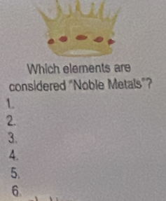 Which elements are 
considered "Noble Metals”? 
1. 
2. 
3. 
4. 
5. 
6