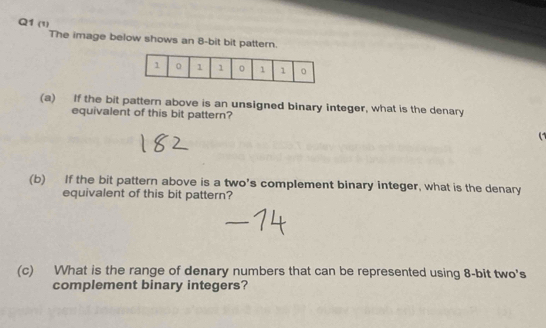 (1) 
The image below shows an 8-bit bit pattern. 
(a) If the bit pattern above is an unsigned binary integer, what is the denary 
equivalent of this bit pattern? 

(b) If the bit pattern above is a two's complement binary integer, what is the denary 
equivalent of this bit pattern? 
(c) What is the range of denary numbers that can be represented using 8 -bit two's 
complement binary integers?