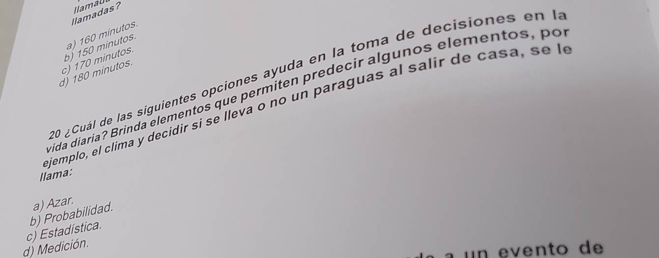 llamadas? llamau
a) 160 minutos.
b) 150 minutos.
c) 170 minutos.
d) 180 minutos.
20 ¿Cuál de las siguientes opciones ayuda en la toma de decisiones en la
xida diaria? Brinda elementos que permiten predecir algunos elementos, po
ejemplo, el clima y decidir si se lleva o no un paraguas al salir de casa , s 
llama:
a) Azar.
b) Probabilidad.
c) Estadística.
d) Medición.
un e ento de