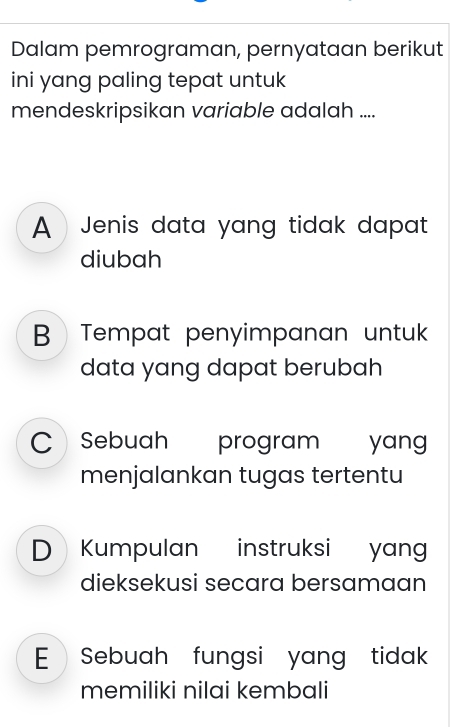 Dalam pemrograman, pernyataan berikut
ini yang paling tepat untuk
mendeskripsikan variable adalah ....
A Jenis data yang tidak dapat 
diubah
B  Tempat penyimpanan untuk 
data yang dapat berubah
C Sebuah program yang
menjalankan tugas tertentu
D Kumpulan instruksi yang
dieksekusi secara bersamaan
E  Sebuah fungsi yang tidak
memiliki nilai kembali