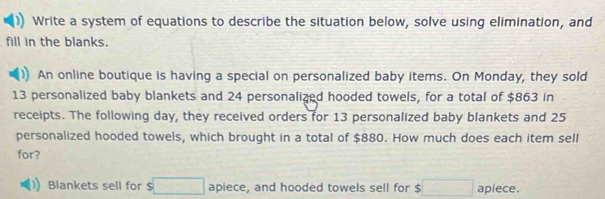 Write a system of equations to describe the situation below, solve using elimination, and 
fill in the blanks. 
)) An online boutique is having a special on personalized baby items. On Monday, they sold
13 personalized baby blankets and 24 personalized hooded towels, for a total of $863 in 
receipts. The following day, they received orders for 13 personalized baby blankets and 25
personalized hooded towels, which brought in a total of $880. How much does each item sell 
for? 
Blankets sell for $□ apiece, and hooded towels sell for $□ apiece.