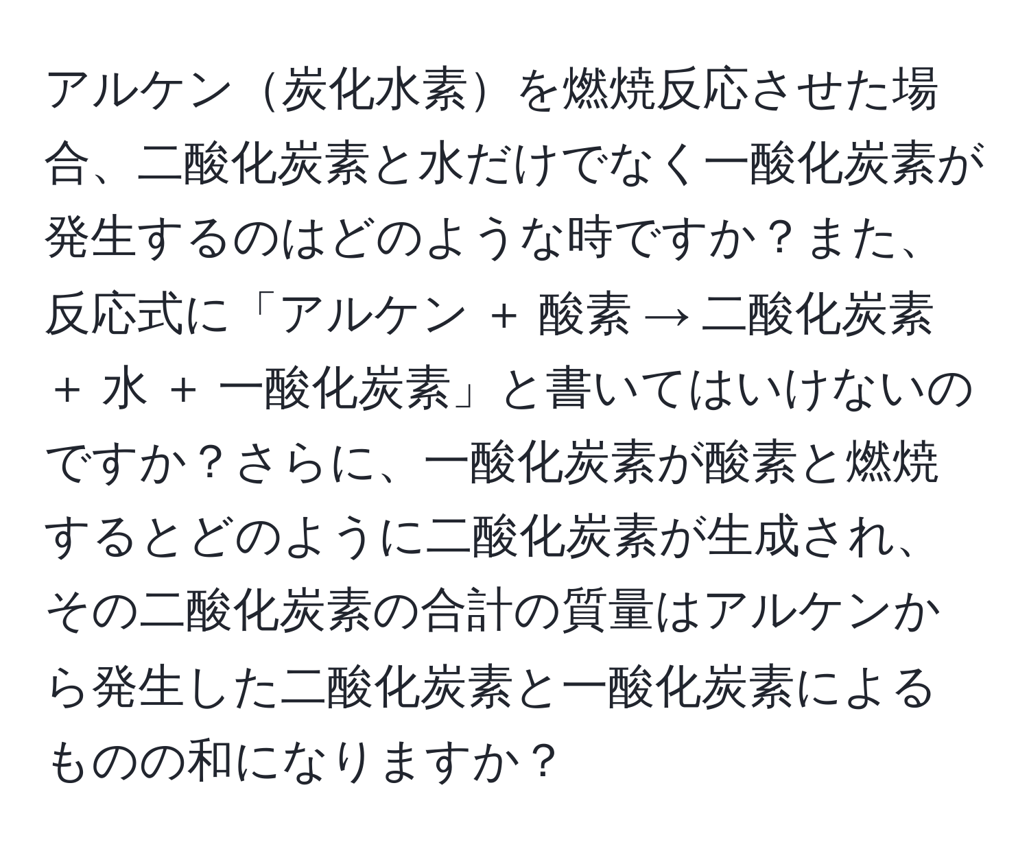 アルケン炭化水素を燃焼反応させた場合、二酸化炭素と水だけでなく一酸化炭素が発生するのはどのような時ですか？また、反応式に「アルケン ＋ 酸素 → 二酸化炭素 ＋ 水 ＋ 一酸化炭素」と書いてはいけないのですか？さらに、一酸化炭素が酸素と燃焼するとどのように二酸化炭素が生成され、その二酸化炭素の合計の質量はアルケンから発生した二酸化炭素と一酸化炭素によるものの和になりますか？