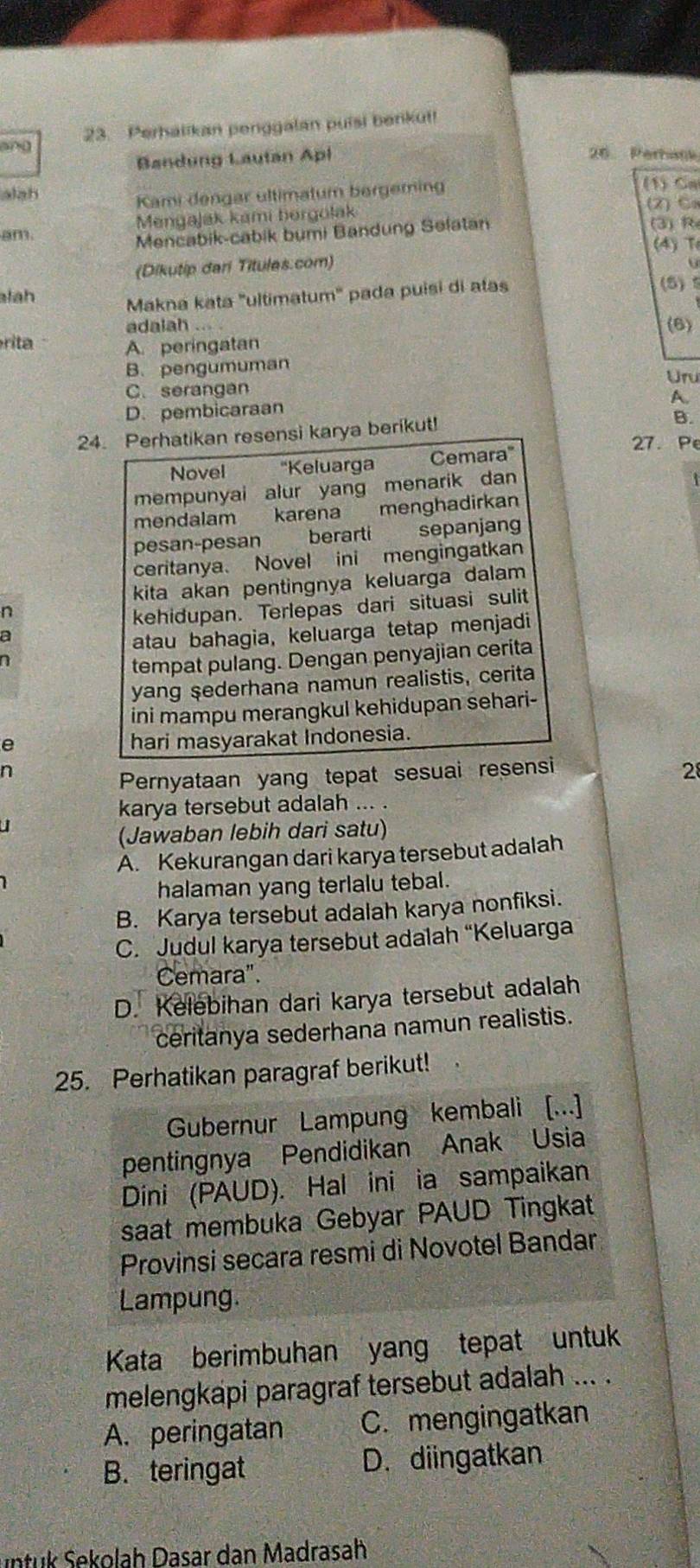 ang 23. Perhalikan penggalan puisi benkut!
Bandung Lautan Apl 26 Perhank
alah
Kami dengar ultimatum bergeming
(1) Ca
am. Mengajak kami bergolak
(2) C.
Mencabik-cabik bumi Bandung Selatan
(3) R
(4) T
(Dikutip dari Titules.com)
lah Makna kata ''ultimatum'' pada puisi di atas
(5)
adalah .... (6)
rita
A. peringatan
B. pengumuman Uru
C. serangan
A.
D. pembicaraan
24. Perhatikan resensi karya berikut!
B.
27. Pe
Novel ''Keluarga Cemara'
mempunyai alur yang menarik dan
mendalam karena menghadirkan
pesan-pesan  berarti sepanjang
ceritanya. Novel ini mengingatkan
kita akan pentingnya keluarga dalam
n
kehidupan. Terlepas dari situasi sulit
a
atau bahagia, keluarga tetap menjadi
7
tempat pulang. Dengan penyajian cerita
yang şederhana namun realistis, cerita
ini mampu merangkul kehidupan sehari-
e
hari masyarakat Indonesia.
n
Pernyataan yang tepat sesuai resensi 28
karya tersebut adalah ... .
(Jawaban lebih dari satu)
A. Kekurangan dari karya tersebut adalah
halaman yang terlalu tebal.
B. Karya tersebut adalah karya nonfiksi.
C. Judul karya tersebut adalah “Keluarga
Cemara".
D. Kelebihan dari karya tersebut adalah
ceritanya sederhana namun realistis.
25. Perhatikan paragraf berikut!
Gubernur Lampung kembali [...]
pentingnya Pendidikan Anak Usia
Dini (PAUD). Hal ini ia sampaikan
saat membuka Gebyar PAUD Tingkat
Provinsi secara resmi di Novotel Bandar
Lampung.
Kata berimbuhan yang tepat untuk
melengkapi paragraf tersebut adalah ... .
A. peringatan C. mengingatkan
B. teringat D. diingatkan
untuk Sekolah Dasar dan Madrasah