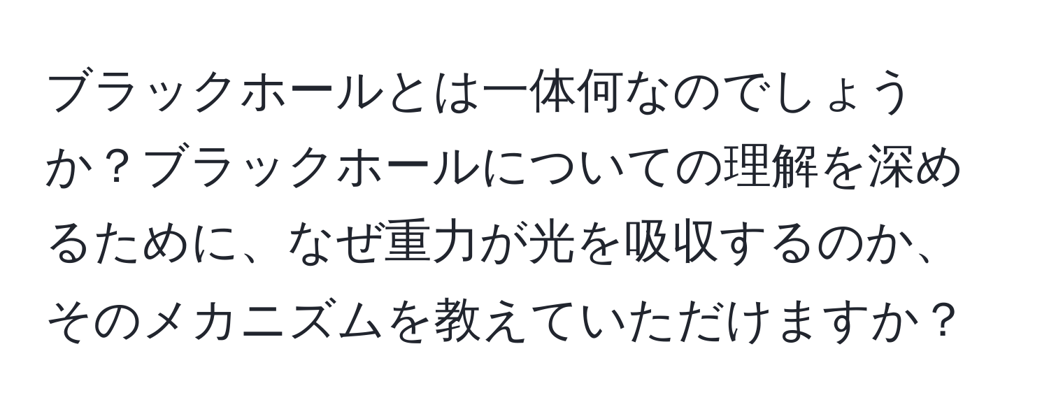 ブラックホールとは一体何なのでしょうか？ブラックホールについての理解を深めるために、なぜ重力が光を吸収するのか、そのメカニズムを教えていただけますか？