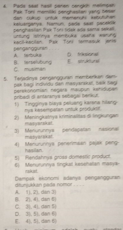 Pada saat hasill panen cengkih melimpah
Pak Tonii memilikii penghasilani yang| besar
dan cukup untuk memenühi) kebutühan
keiuarganya. Namun, pada saat pacekik
penghasilan Pak Toni tidak ada sama sekali,
untung istrinya membuka usatal warung
kecil-kecillan. Palk Toni termasuk jenis
peinigläinigiguüiran
A. terbuka D. friksional
B. terselubung E. struktural
C. musiman
5. Terjadinya penganggurani memberikani đam
pak bagi individu dan masyarakat, balk bagi
perekonomían negara maupun kehídupan
pribadi di antaranya sebagai berikut.
1) Tinggínya biaya peluang karena hilang
nya kesempatan untuk produktif.
2) Meningkatnya kriminalitas di lingkungan
masyarakat.
3) Menurunnya pendapatan nasional
masyarakat.
4) Menurunnya penerimaan pajak perg-
hasilan.
5) Rendahnya gross domestic product.
6) Menurunnya tingkat kesehatan masya-
rakat.
Dampak ekonomí adanya pengangguran
ditunjukkan pada nomor . . _ .
A. 1), 2), dan 3)
B. 2), 4), ), dan 6)
C. 3), 4), dan 5)
D. 3), 5), dan 6)
E. 4), 5), dan 6)