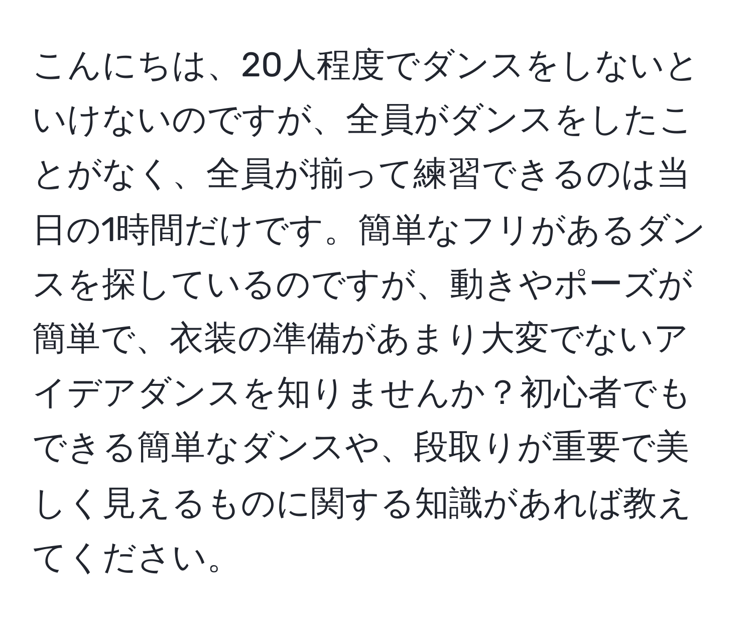 こんにちは、20人程度でダンスをしないといけないのですが、全員がダンスをしたことがなく、全員が揃って練習できるのは当日の1時間だけです。簡単なフリがあるダンスを探しているのですが、動きやポーズが簡単で、衣装の準備があまり大変でないアイデアダンスを知りませんか？初心者でもできる簡単なダンスや、段取りが重要で美しく見えるものに関する知識があれば教えてください。