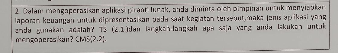 Dalam mengoperasikan aplikasi piranti lunak, anda diminta oleh pimpinan untuk menyiapkan 
laporan keuangan untuk dipresentasikan pada saat kegiatan tersebut,maka jenis aplikasi yang 
anda gunakan adalah? TS (2.1.)dan langkah-langkah apa saja yang anda lakukan untuk 
mengoperasikan? CMS (2.2).