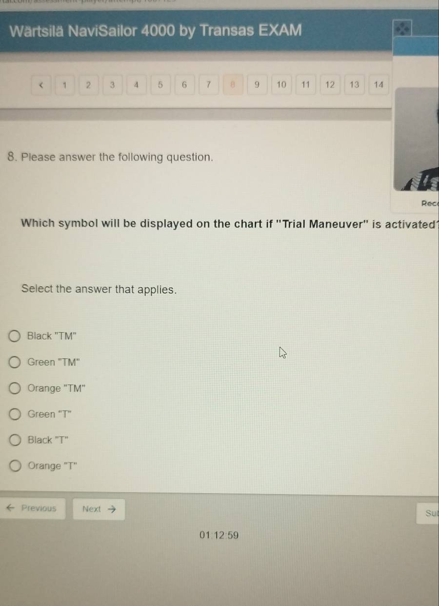 Wärtsilä NaviSailor 4000 by Transas EXAM
< <tex>1 2 3 4 5 6 7 8 9 10 11 12 13 14
8. Please answer the following question.
Rec
Which symbol will be displayed on the chart if "Trial Maneuver" is activated
Select the answer that applies.
Black "TM"
Green 'TM'
Orange "TM"
Green "T"
Black "T"
Orange "T"
Previous Next
Sut
01:12:59