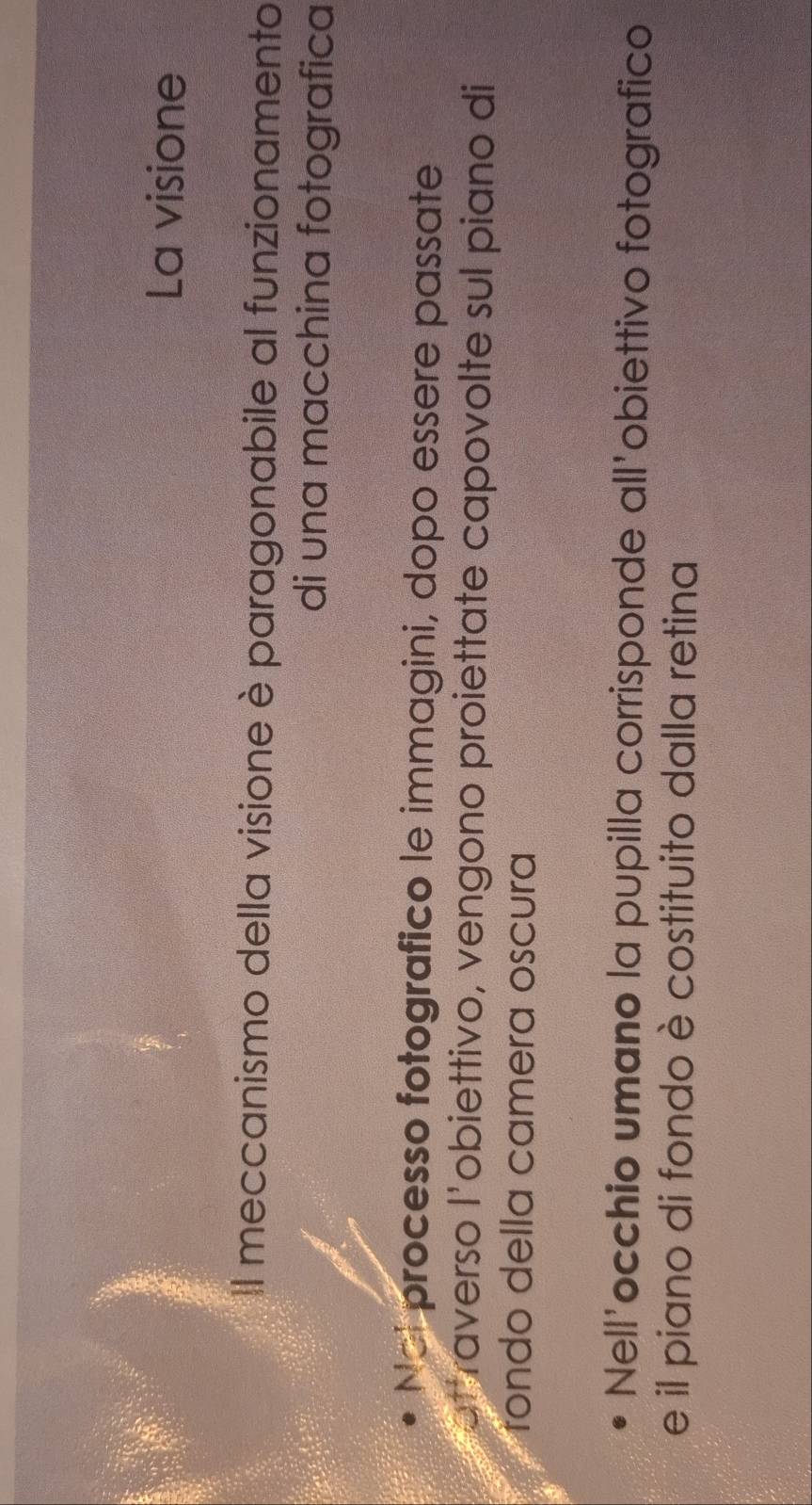 La visione 
Il meccanismo della visione è paragonabile al funzionamento 
di una macchina fotografica 
Nol processo fotografico le immagini, dopo essere passate 
atraverso l'obiettivo, vengono proiettate capovolte sul piano di 
rondo della camera oscura 
Nell'occhio umano la pupilla corrisponde all'obiettivo fotografico 
e il piano di fondo è costituito dalla retina