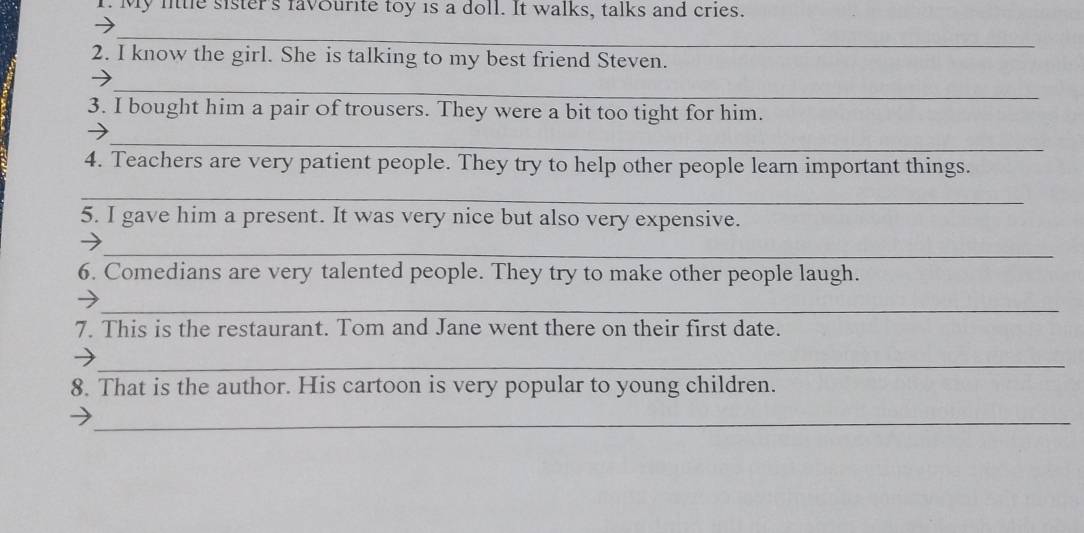 My lttle sister's favourite toy is a doll. It walks, talks and cries. 
_ 
2. I know the girl. She is talking to my best friend Steven. 
_ 
3. I bought him a pair of trousers. They were a bit too tight for him. 
_ 
4. Teachers are very patient people. They try to help other people learn important things. 
_ 
5. I gave him a present. It was very nice but also very expensive. 
_ 
6. Comedians are very talented people. They try to make other people laugh. 
_ 
7. This is the restaurant. Tom and Jane went there on their first date. 
_ 
8. That is the author. His cartoon is very popular to young children. 
_