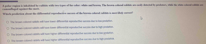 A polar region is inhabited by rabbits with two types of fur color: white and brown. The brown-colored rabbits are easily detected by predators, while the white-colored rabbits are
camouflaged against the snow.
Which prediction about the differential reproductive success of the brown-colored rabbits is most likely correct?
The brown-colored rabbits will have lower differential reproductive success due to low predation.
The brown-colored rabbits will have lower differential reproductive success due to high predation.
The brown-colored rabbits will have higher differential reproductive success due to low predation.
The brown-colored rabbits will have higher differential reproductive success due to high predation.