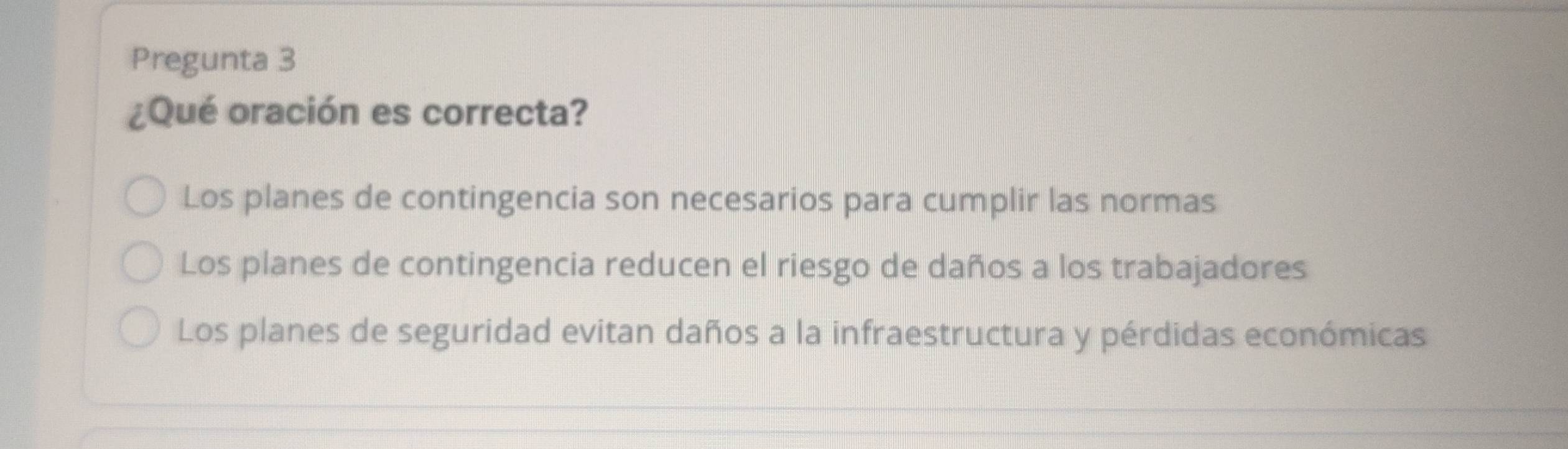 Pregunta 3
¿Qué oración es correcta?
Los planes de contingencia son necesarios para cumplir las normas
Los planes de contingencia reducen el riesgo de daños a los trabajadores
Los planes de seguridad evitan daños a la infraestructura y pérdidas económicas