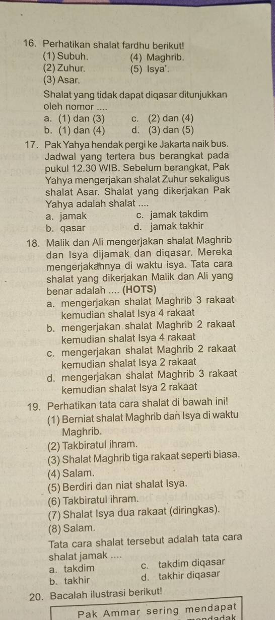 Perhatikan shalat fardhu berikut!
(1) Subuh. (4) Maghrib.
(2) Zuhur. (5) Isya'.
(3) Asar.
Shalat yang tidak dapat diqasar ditunjukkan
oleh nomor ....
a. (1) dan (3) c. (2) dan (4)
b. (1) dan (4) d. (3) dan (5)
17. Pak Yahya hendak pergi ke Jakarta naik bus.
Jadwal yang tertera bus berangkat pada
pukul 12.30 WIB. Sebelum berangkat, Pak
Yahya mengerjakan shalat Zuhur sekaligus
shalat Asar. Shalat yang dikerjakan Pak
Yahya adalah shalat ....
a. jamak c. jamak takdim
b. qasar d. jamak takhir
18. Malik dan Ali mengerjakan shalat Maghrib
dan Isya dijamak dan diqasar. Mereka
mengerjakannya di waktu isya. Tata cara
shalat yang dikerjakan Malik dan Ali yang
benar adalah .... (HOTS)
a. mengerjakan shalat Maghrib 3 rakaat
kemudian shalat Isya 4 rakaat
b. mengerjakan shalat Maghrib 2 rakaat
kemudian shalat Isya 4 rakaat
c. mengerjakan shalat Maghrib 2 rakaat
kemudian shalat Isya 2 rakaat
d. mengerjakan shalat Maghrib 3 rakaat
kemudian shalat Isya 2 rakaat
19. Perhatikan tata cara shalat di bawah ini!
(1) Berniat shalat Maghrib dan Isya di waktu
Maghrib.
(2) Takbiratul ihram.
(3) Shalat Maghrib tiga rakaat seperti biasa.
(4) Salam.
(5) Berdiri dan niat shalat Isya.
(6) Takbiratul ihram.
(7) Shalat Isya dua rakaat (diringkas).
(8) Salam.
Tata cara shalat tersebut adalah tata cara
shalat jamak ....
a. takdim c. takdim diqasar
b. takhir d. takhir diqasar
20. Bacalah ilustrasi berikut!
Pak Ammar sering mendapat