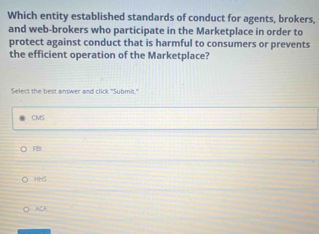 Which entity established standards of conduct for agents, brokers,
and web-brokers who participate in the Marketplace in order to
protect against conduct that is harmful to consumers or prevents
the efficient operation of the Marketplace?
Select the best answer and click "Submit."
CMS
FBI
HHS
ACA