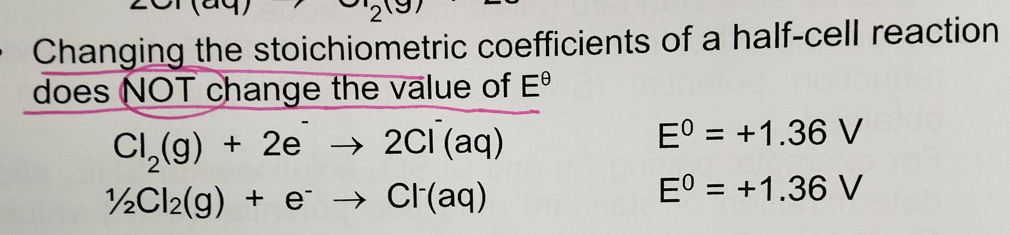 Changing the stoichiometric coefficients of a half-cell reaction
does NOT change the value of E^(θ)
Cl_2(g)+2e^-to 2Cl^-(aq)
E^0=+1.36V
1/2Cl_2(g)+e^-to Cl^-(aq)
E^0=+1.36V