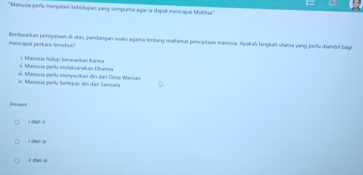 "Manusia perlu menjalani kehidupan yang sempurna agar ia dapat mencapai Mokhsa”.
Berdasarkan pernyataan di atas, pandangan suatu agama tentang matlamat penciptaan manusia. Apakah langkah utama yang perlu diambil bagi
mencapai perkara tersebut?
i. Manusia hidup berasaskan Karma
ii. Manusia perlu melaksanakan Dharma
iii. Manusia perlu menyucikan diri dari Dosa Warisan
iv. Manusia perlu berlepas diri dari Samsara
Answer :
i dan ii
i dan iv
i dan ii