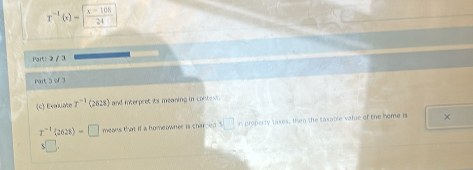 T^(-1)(x)= (x-108)/24 
Part: 2 / 3 
Part 3 of 3 
(c) Evaluate T^(-1) (2628) and interpret its meaning in context.
T^(-1)(2628)=□ means that if a homeowner is charged . $□ in property taxes, then the taxable value of the home is × 
□