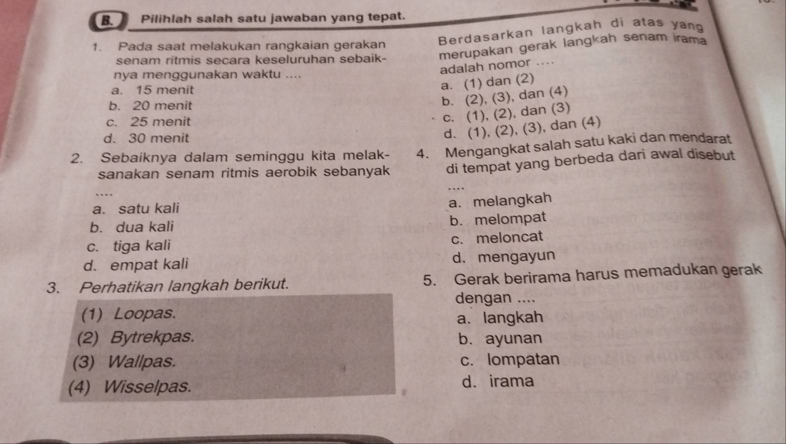 Pilihlah salah satu jawaban yang tepat.
1. Pada saat melakukan rangkaian gerakan
Berdasarkan langkah di atas yang
senam ritmis secara keseluruhan sebaik-
merupakan gerak langkah senam rama
adalah nomor ....
nya menggunakan waktu ....
a. 15 menit
a. (1) dan (2)
b. 20 menit
b. (2), (3), dan (4)
c. 25 menit
c. (1), (2), dan (3)
d. 30 menit
d. (1), (2), (3), dan (4)
2. Sebaiknya dalam seminggu kita melak- 4. Mengangkat salah satu kaki dan mendarat
sanakan senam ritmis aerobik sebanyak
di tempat yang berbeda dari awal disebut 
….
a. satu kali
a. melangkah
b. dua kali b. melompat
c. tiga kali c. meloncat
d. empat kali d. mengayun
3. Perhatikan langkah berikut. 5. Gerak berirama harus memadukan gerak
dengan ....
(1) Loopas. a. langkah
(2) Bytrekpas. b. ayunan
(3) Wallpas. c. lompatan
(4) Wisselpas. d. irama