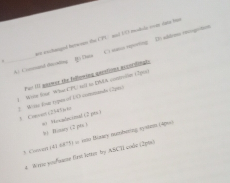 are exchanged between the CPU and I/O module over data but
_A) Command decoding B) Duta C) status reporting D) address recognition
Part III answer the following questions accordingls
). Write four What CPU tell to DMA controller (2pts)
2. Write four types of L/O commands (2pts)
3. Convert (2345)s to
a) Hexadecimal (2 pts )
b) Binary (2 pts.)
3. Convert (41.6875) ω into Binary numbering system (4pts
4 Write you'name first letter by ASCII code (2pts)