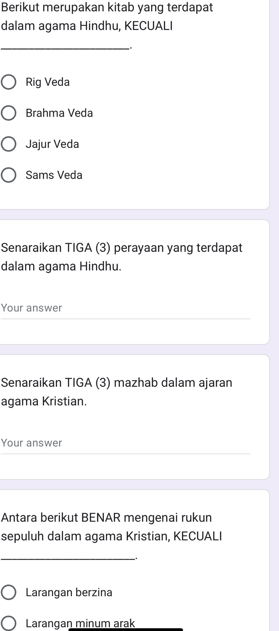 Berikut merupakan kitab yang terdapat 
dalam agama Hindhu, KECUALI 
_ 
Rig Veda 
Brahma Veda 
Jajur Veda 
Sams Veda 
Senaraikan TIGA (3) perayaan yang terdapat 
dalam agama Hindhu. 
Your answer 
Senaraikan TIGA (3) mazhab dalam ajaran 
agama Kristian. 
Your answer 
Antara berikut BENAR mengenai rukun 
sepuluh dalam agama Kristian, KECUALI 
_ 
` 
Larangan berzina 
Larangan minum arak