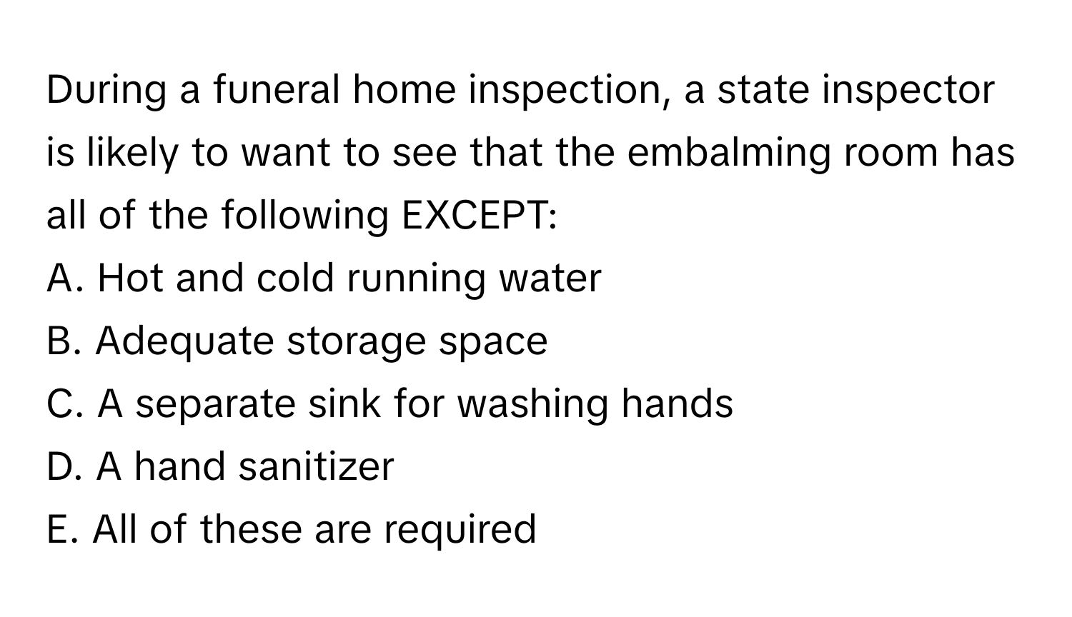 During a funeral home inspection, a state inspector is likely to want to see that the embalming room has all of the following EXCEPT:

A. Hot and cold running water
B. Adequate storage space
C. A separate sink for washing hands
D. A hand sanitizer
E. All of these are required