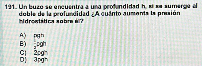 Un buzo se encuentra a una profundidad h, si se sumerge al
doble de la profundidad ¿A cuánto aumenta la presión
hidrostática sobre él?
A) ρgh
B)  1/2 rho gh
C) 2pgh
D) 3pgh