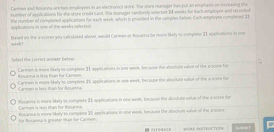 Carmen and Rosanna are two employees in an electronics store. The store manager has put an emphasis on increasing the
number of applications for the store credit card. The manager randomly selected 24 weeks for each employee and recorded
the number of completed applications for each week, which is provided in the samples below. Each employee completed 21
applications in one of the weeks selected.
Based on the z-scores you calculated above, would Carmen or Rosanna be more likely to complete 21 applications in one
week?
Select the correct answer below:
Carmen is more likely to complete 21 applications in one week, because the absolute value of the z-score for
Rosanna is less than for Carmen.
Carmen is more likely to complete 21 applications in one week, because the absolute value of the z-score for
Carmen is less than for Rosanna.
Rosanna is more likely to complete 21 applications in one week, because the absolute value of the z-score for
Carmen is less than for Rosanna.
Rosanna is more likely to complete 21 applications in one week, because the absolute value of the z-score
for Rosanna is greater than for Carmen .
FEEDBACK MORE INSTRUCTION SUBMIT