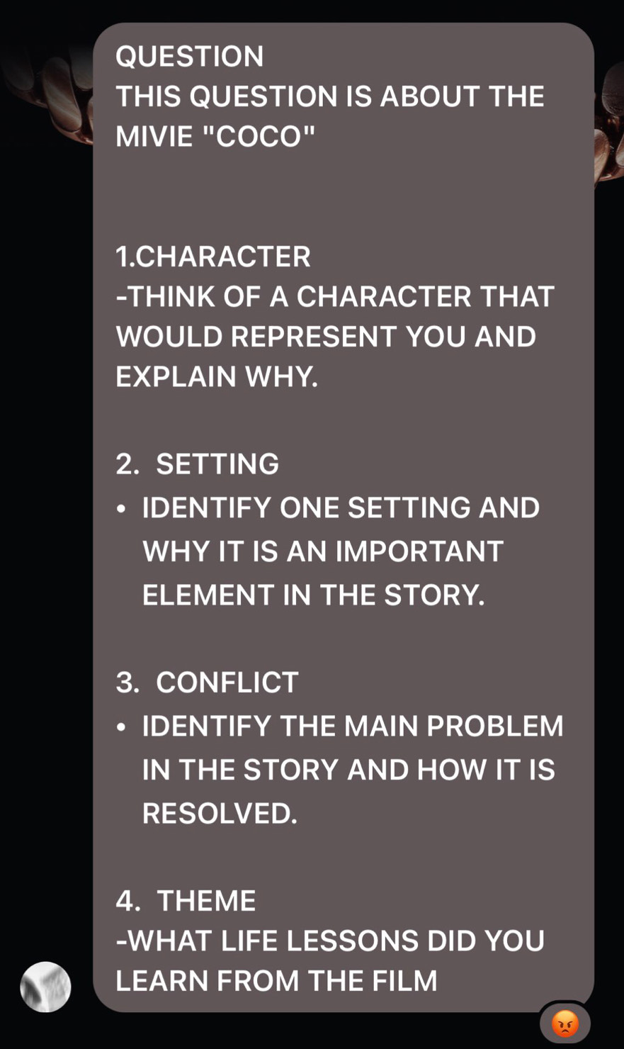 QUESTION 
THIS QUESTION IS ABOUT THE 
MIVIE "COCO" 
1.CHARACTER 
-THINK OF A CHARACTER THAT 
WOULD REPRESENT YOU AND 
EXPLAIN WHY. 
2. SETTING 
IDENTIFY ONE SETTING AND 
WHY IT IS AN IMPORTANT 
ELEMENT IN THE STORY. 
3. CONFLICT 
IDENTIFY THE MAIN PROBLEM 
IN THE STORY AND HOW IT IS 
RESOLVED. 
4. THEME 
-WHAT LIFE LESSONS DID YOU 
LEARN FROM THE FILM