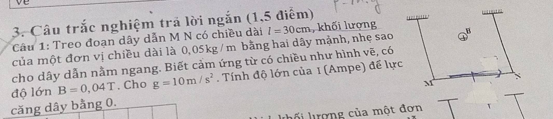 Câu trắc nghiệm trả lời ngắn (1,5 điểm) 
Câu 1: Treo đoạn dây dẫn M N có chiều dài l=30cm , khối lượng 
của một đơn vị chiều dài là 0,05kg /m bằng hai dây mảnh, nhẹ sao 
cho dây dẫn nằm ngang. Biết cảm ứng từ có chiều như hình vẽ, có 
độ lớn B=0,04T. Cho g=10m/s^2. Tính độ lớn của 1 (Ampe) để lực 
căng dây bằng 0. 
khối lợng của một đơn 
T