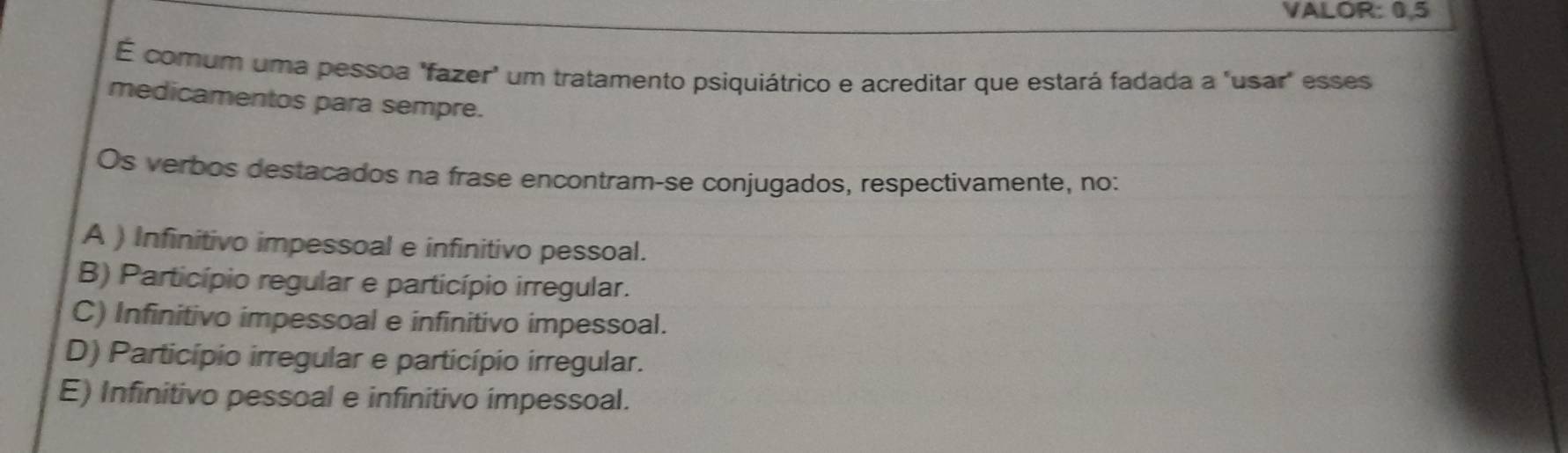 VALOR: 0, 5
É comum uma pessoa "fazer" um tratamento psiquiátrico e acreditar que estará fadada a "usar" esses
medicamentos para sempre.
Os verbos destacados na frase encontram-se conjugados, respectivamente, no:
A ) Infinitivo impessoal e infinitivo pessoal.
B) Particípio regular e particípio irregular.
C) Infinitivo impessoal e infinitivo impessoal.
D) Particípio irregular e particípio irregular.
E) Infinitivo pessoal e infinitivo impessoal.