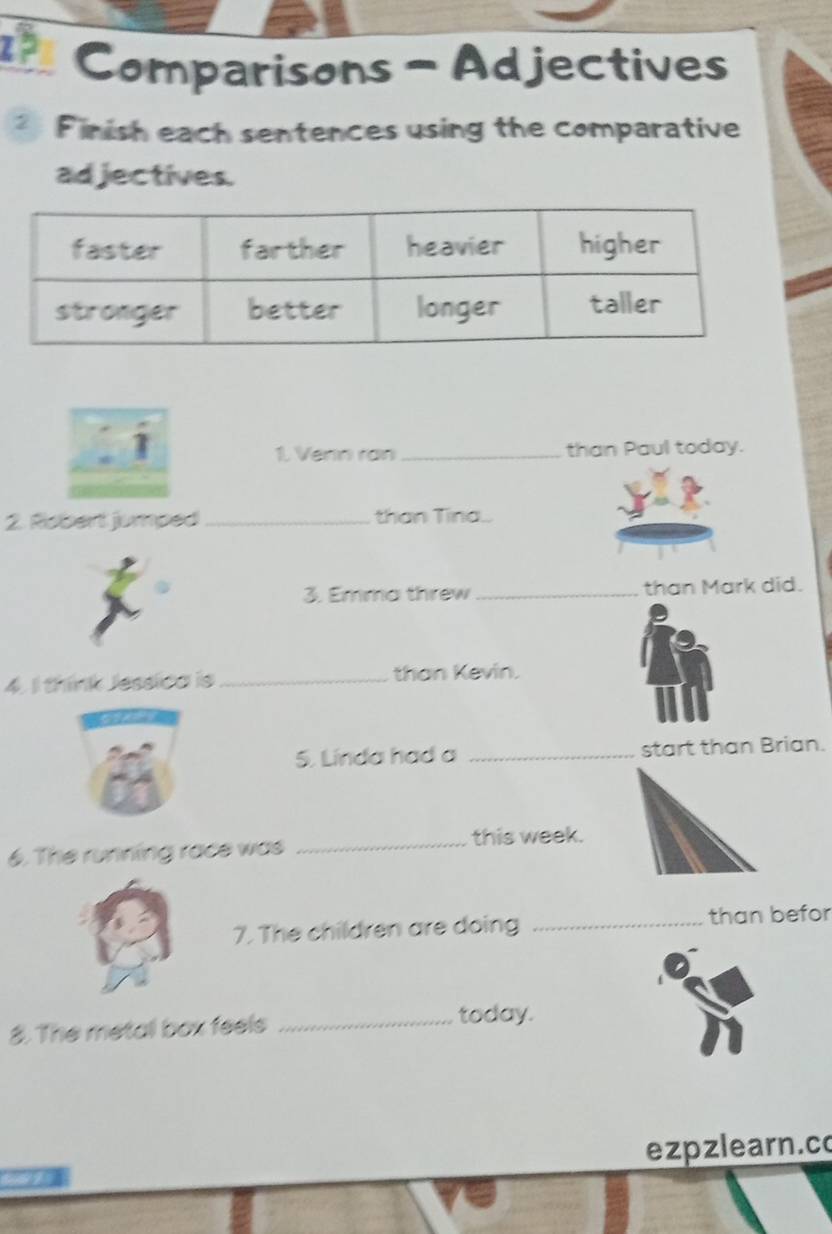 1? Comparisons - Ad jectives 
* Finish each sentences using the comparative 
ad jectives. 
1. Venn ran _than Paul today. 
2. Riobert jumped_ than Tina.. 
3. Emma threw _than Mark did. 
4. I think Jessica is _than Kevin. 
5. Linda had a _start than Brian. 
6. The running race was _this week. 
7. The children are doing _than befor 
8. The metall box feels _today. 
ezpzlearn.c