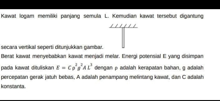 Kawat logam memiliki panjang semula L. Kemudian kawat tersebut digantung 
secara vertikal seperti ditunjukkan gambar. 
Berat kawat menyebabkan kawat menjadi melar. Energi potensial E yang disimpan 
pada kawat dituliskan E=Crho^2g^2AL^3 dengan ρ adalah kerapatan bahan, g adalah 
percepatan gerak jatuh bebas, A adalah penampang melintang kawat, dan C adalah 
konstanta.