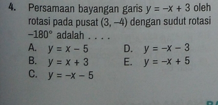 Persamaan bayangan garis y=-x+3 oleh
rotasi pada pusat (3,-4) dengan sudut rotasi
-180° adalah . . . .
A. y=x-5 D. y=-x-3
B. y=x+3 E. y=-x+5
C. y=-x-5