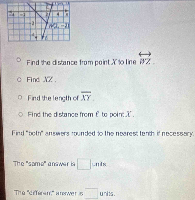 Find the distance from point X to line overleftrightarrow WZ.
Find XZ .
Find the length of overline XY.
Find the distance from l to point X.
Find "both" answers rounded to the nearest tenth if necessary.
The "same" answer is □ units.
The "different" answer is □ units.