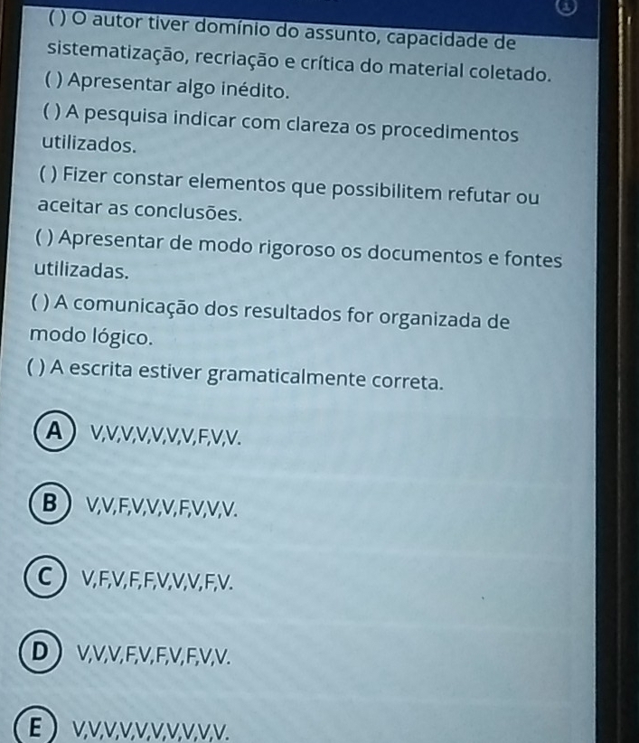 ( ) O autor tiver domínio do assunto, capacidade de
sistematização, recriação e crítica do material coletado.
( ) Apresentar algo inédito.
 ) A pesquisa indicar com clareza os procedimentos
utilizados.
) Fizer constar elementos que possibilitem refutar ou
aceitar as conclusões.
 ) Apresentar de modo rigoroso os documentos e fontes
utilizadas.
 ) A comunicação dos resultados for organizada de
modo lógico.
 ) A escrita estiver gramaticalmente correta.
A V; V, V, V, V, V, V, F, V; V.
B V, V, F, V, V, V, F, V, V, V.
C  V, F, V, F, F, V, V, V, F, V.
D  V, V, V, F, V, F, V, F, V, V.
E  V, V, V, V, V, V, V, V, V, V.