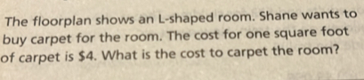 The floorplan shows an L-shaped room. Shane wants to 
buy carpet for the room. The cost for one square foot
of carpet is $4. What is the cost to carpet the room?