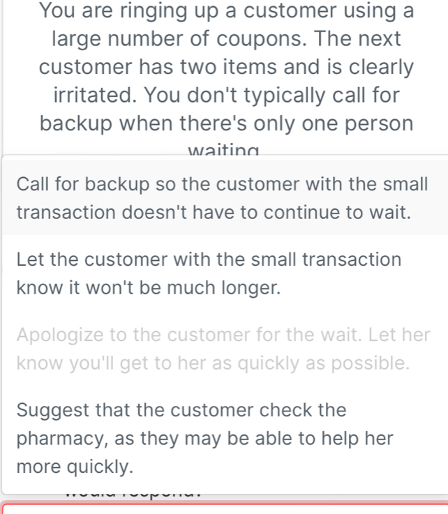 You are ringing up a customer using a
large number of coupons. The next
customer has two items and is clearly
irritated. You don't typically call for
backup when there's only one person
waiting
Call for backup so the customer with the small
transaction doesn't have to continue to wait.
Let the customer with the small transaction
know it won't be much longer.
Apologize to the customer for the wait. Let her
know you'll get to her as quickly as possible.
Suggest that the customer check the
pharmacy, as they may be able to help her
more quickly.