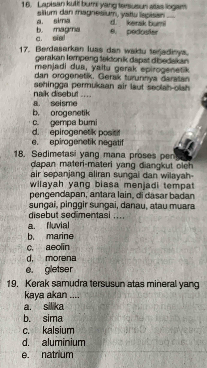 Lapisan kulit buri yang tersusun atas logam
silium dan magnesium, yattu lapisan “ ú
a sima d. keralk buri
b. magma e. pedosfer
c. sial
17. Berdasarkan luas dan waktu terjadinya.
gerakan lempeng tektonik dapat dibedakan 
menjadi dua, yaitu gerak epirogenetk
dan orogenetik. Gerak turunnya daratan
sehingga permukaan air laut seolah-olah 
naik disebut ....
a. seisme
b. orogenetik
c. gempa bumi
d. epirogenetik positif
e. epirogenetik negatif
18. Sedimetasi yang mana proses pen
dapan materi-materi yang diangkut oleh 
air sepanjang aliran sungai dan wilayah-
wilayah yang biasa menjadi tempat
pengendapan, antara lain, di dasar badan
sungai, pinggir sungai, danau, atau muara
disebut sedimentasi ....
a. fluvial
b. marine
c. aeolin
d. morena
e. gletser
19. Kerak samudra tersusun atas mineral yang
kaya akan ....
a. silika
b. sima
c. kalsium
d. aluminium
e. natrium