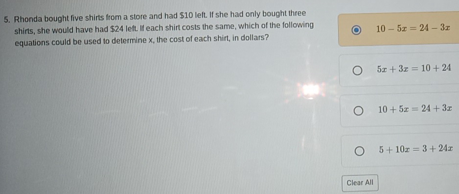 Rhonda bought five shirts from a store and had $10 left. If she had only bought three
shirts, she would have had $24 left. If each shirt costs the same, which of the following
10-5x=24-3x
equations could be used to determine x, the cost of each shirt, in dollars?
5x+3x=10+24
10+5x=24+3x
5+10x=3+24x
Clear All