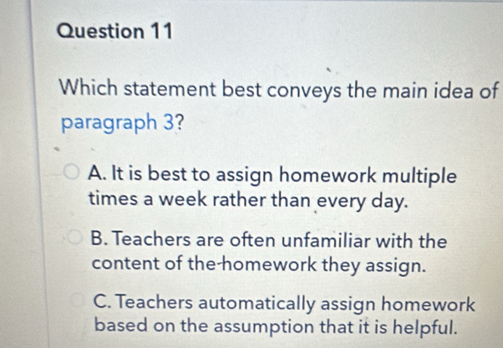 Which statement best conveys the main idea of
paragraph 3?
A. It is best to assign homework multiple
times a week rather than every day.
B. Teachers are often unfamiliar with the
content of the-homework they assign.
C. Teachers automatically assign homework
based on the assumption that it is helpful.