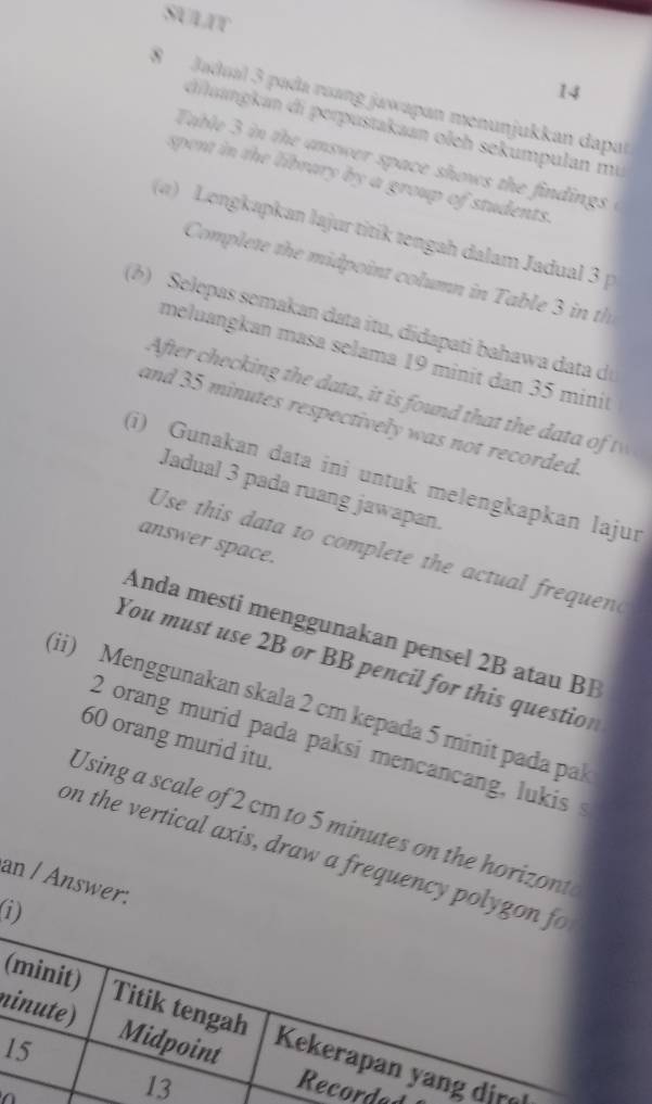 SULIT 
14 
8 Jadual 3 pada ruang jawapan menunjukkan dapal 
duangkan di perpustakaan oleh sekumpulan mu 
Table 3 in the answer space shows the findings i 
spent in the library by a group of students. 
(a) Longkapkan lajur titik tengah dalam Jadual 3 p 
Complete the midpoint column in Table 3 in th 
(b) Selepas semakan data itu, didapati bahawa data d 
meluangkan mɑsa selama 19 minit dan 35 minit
After checking the data, it is found that the dat o t 
and 35 minutes respectively was not recorded. 
(i) Gunakan data ini untuk melengkapkan lajur 
Jadual 3 pada ruang jawapan. 
answer space. 
Use this data to complete the actual frequend 
Anda mesti menggunakan pensel 2B atau BB 
You must use 2B or BB pencil for this question 
(ii) Menggunakan skala 2 cm kepada 5 minit pada pak
60 orang murid itu.
2 orang murid pada paksi mencancang, lukis 
Using a scale of 2 cm to 5 minutes on the horizont 
on the vertical axis, draw a frequency polygo 
an / Answer: 
n 
( 
1 

ed