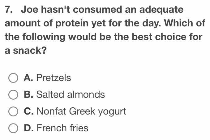 Joe hasn't consumed an adequate
amount of protein yet for the day. Which of
the following would be the best choice for
a snack?
A. Pretzels
B. Salted almonds
C. Nonfat Greek yogurt
D. French fries