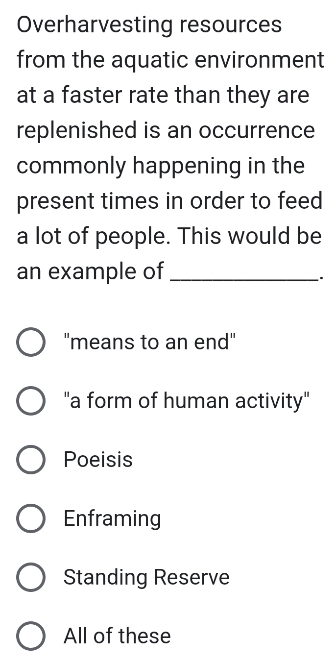 Overharvesting resources
from the aquatic environment
at a faster rate than they are
replenished is an occurrence
commonly happening in the
present times in order to feed
a lot of people. This would be
an example of_
·
"means to an end"
"a form of human activity"
Poeisis
Enframing
Standing Reserve
All of these