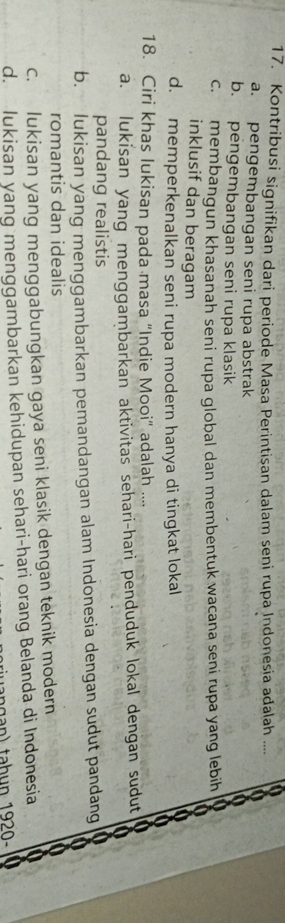 a
17. Kontribusi signifikan dari periode Masa Perintisan dalam seni rupa Indonesia adalah ....
0
a. pengembangan seni rupa abstrak
a
b. pengembangan seni rupa klasik
c. membangun khasanah seni rupa global dan membentuk wacana seni rupa yang lebih
inklusif dan beragam
d. memperkenalkan seni rupa modern hanya di tingkat lokal
18. Ciri khas lukisan pada masa “Indie Mooi” adalah ....
a. lukisan yang menggambarkan aktivitas sehari-hari penduduk lokal dengan sudut
pandang realistis
b. lukisan yang menggambarkan pemandangan alam Indonesia dengan sudut pandang
romantis dan idealis
c. lukisan yang menggabungkan gaya seni klasik dengan teknik modern
d. lukisan yang menggambarkan kehidupan sehari-hari orang Belanda di Indonesia